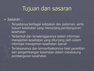 Tujuan dan sasaran
► Sasaran :
 Tersedianya berbagai kebijakan dan pedoman, serta
hukum kesehatan yang menunjang pembangunan
kesehatan
 Terbentuk dan terselenggaranya sistem informasi
manajemen kesehatan yang ditunjang oleh sistem
informasi manajemen kesehatan daerah
 Terlaksananya dan termanfaatkannya hasil penelitian
dan pengembangan kesehatan dalam mendukung
pembangunan kesehatan
 