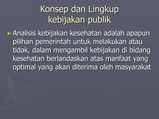 Konsep dan Lingkup
kebijakan publik
►Analisis kebijakan kesehatan adalah apapun
pilihan pemerintah untuk melakukan atau
tidak, dalam mengambil kebijakan di bidang
kesehatan berlandaskan atas manfaat yang
optimal yang akan diterima oleh masyarakat
 