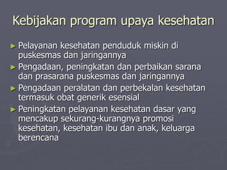 Kebijakan program upaya kesehatan
► Pelayanan kesehatan penduduk miskin di
puskesmas dan jaringannya
► Pengadaan, peningkatan dan perbaikan sarana
dan prasarana puskesmas dan jaringannya
► Pengadaan peralatan dan perbekalan kesehatan
termasuk obat generik esensial
► Peningkatan pelayanan kesehatan dasar yang
mencakup sekurang-kurangnya promosi
kesehatan, kesehatan ibu dan anak, keluarga
berencana
 