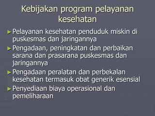Kebijakan program pelayanan
kesehatan
►Pelayanan kesehatan penduduk miskin di
puskesmas dan jaringannya
►Pengadaan, peningkatan dan perbaikan
sarana dan prasarana puskesmas dan
jaringannya
►Pengadaan peralatan dan perbekalan
kesehatan termasuk obat generik esensial
►Penyediaan biaya operasional dan
pemeliharaan
 