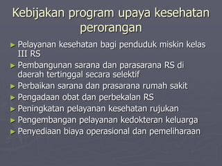 Kebijakan program upaya kesehatan
perorangan
► Pelayanan kesehatan bagi penduduk miskin kelas
III RS
► Pembangunan sarana dan parasarana RS di
daerah tertinggal secara selektif
► Perbaikan sarana dan prasarana rumah sakit
► Pengadaan obat dan perbekalan RS
► Peningkatan pelayanan kesehatan rujukan
► Pengembangan pelayanan kedokteran keluarga
► Penyediaan biaya operasional dan pemeliharaan
 