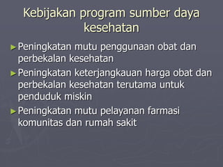 Kebijakan program sumber daya
kesehatan
►Peningkatan mutu penggunaan obat dan
perbekalan kesehatan
►Peningkatan keterjangkauan harga obat dan
perbekalan kesehatan terutama untuk
penduduk miskin
►Peningkatan mutu pelayanan farmasi
komunitas dan rumah sakit
 