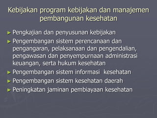 Kebijakan program kebijakan dan manajemen
pembangunan kesehatan
► Pengkajian dan penyusunan kebijakan
► Pengembangan sistem perencanaan dan
pengangaran, pelaksanaan dan pengendalian,
pengawasan dan penyempurnaan administrasi
keuangan, serta hukum kesehatan
► Pengembangan sistem informasi kesehatan
► Pengembangan sistem kesehatan daerah
► Peningkatan jaminan pembiayaan kesehatan
 