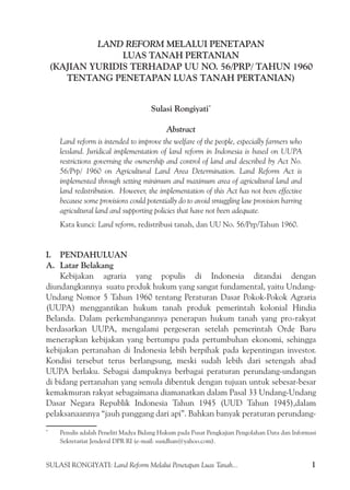 SULASI RONGIYATI: Land Reform Melalui Penetapan Luas Tanah... 1
LAND REFORM MELALUI PENETAPAN
LUAS TANAH PERTANIAN
(KAJIAN YURIDIS TERHADAP UU NO. 56/PRP/ TAHUN 1960
TENTANG PENETAPAN LUAS TANAH PERTANIAN)
Sulasi Rongiyati*
Abstract
Land reform is intended to improve the welfare of the people, especially farmers who
lessland. Juridical implementation of land reform in Indonesia is based on UUPA
restrictions governing the ownership and control of land and described by Act No.
56/Prp/ 1960 on Agricultural Land Area Determination. Land Reform Act is
implemented through setting minimum and maximum area of agricultural land and
land redistribution. However, the implementation of this Act has not been effective
because some provisions could potentially do to avoid smuggling law provision barring
agricultural land and supporting policies that have not been adequate.
Kata kunci: Land reform, redistribusi tanah, dan UU No. 56/Prp/Tahun 1960.
I.	 PENDAHULUAN
A.	 Latar Belakang
Kebijakan agraria yang populis di Indonesia ditandai dengan
diundangkannya  suatu produk hukum yang sangat fundamental, yaitu Undang-
Undang Nomor 5 Tahun 1960 tentang Peraturan Dasar Pokok-Pokok Agraria
(UUPA) menggantikan hukum tanah produk pemerintah kolonial Hindia
Belanda. Dalam perkembangannya penerapan hukum tanah yang pro-rakyat
berdasarkan UUPA, mengalami pergeseran setelah pemerintah Orde Baru
menerapkan kebijakan yang bertumpu pada pertumbuhan ekonomi, sehingga
kebijakan pertanahan di Indonesia lebih berpihak pada kepentingan investor.
Kondisi tersebut terus berlangsung, meski sudah lebih dari setengah abad
UUPA berlaku. Sebagai dampaknya berbagai peraturan perundang-undangan
di bidang pertanahan yang semula dibentuk dengan tujuan untuk sebesar-besar
kemakmuran rakyat sebagaimana diamanatkan dalam Pasal 33 Undang-Undang
Dasar Negara Republik Indonesia Tahun 1945 (UUD Tahun 1945),dalam
pelaksanaannya “jauh panggang dari api”. Bahkan banyak peraturan perundang-
*
	 Penulis adalah Peneliti Madya Bidang Hukum pada Pusat Pengkajian Pengolahan Data dan Informasi
Sekretariat Jenderal DPR RI (e-mail: susidhan@yahoo.com).
 