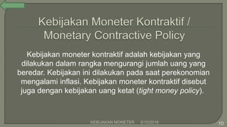 Kebijakan moneter kontraktif adalah kebijakan yang
dilakukan dalam rangka mengurangi jumlah uang yang
beredar. Kebijakan ini dilakukan pada saat perekonomian
mengalami inflasi. Kebijakan moneter kontraktif disebut
juga dengan kebijakan uang ketat (tight money policy).
5/10/2016KEBIJAKAN MONETER 10
 