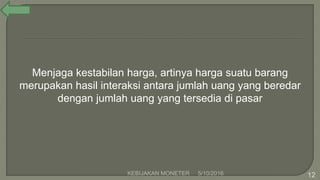 5/10/2016KEBIJAKAN MONETER 12
Menjaga kestabilan harga, artinya harga suatu barang
merupakan hasil interaksi antara jumlah uang yang beredar
dengan jumlah uang yang tersedia di pasar
 