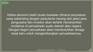 Ketika ekonomi stabil (suatu keadaan dimana perputaran
uang sebanding dengan perputaran barang dan jasa) para
pengusaha dan investor akan tertarik menanamkan
modalnya di perusahaan suatu daerah atau negara.
Dengan begini perusahaan akan membutuhkan tenaga
kerja baru untuk mengembangkan perusahaannya.
5/10/2016KEBIJAKAN MONETER 13
 