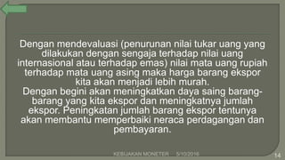 Dengan mendevaluasi (penurunan nilai tukar uang yang
dilakukan dengan sengaja terhadap nilai uang
internasional atau terhadap emas) nilai mata uang rupiah
terhadap mata uang asing maka harga barang ekspor
kita akan menjadi lebih murah.
Dengan begini akan meningkatkan daya saing barang-
barang yang kita ekspor dan meningkatnya jumlah
ekspor. Peningkatan jumlah barang ekspor tentunya
akan membantu memperbaiki neraca perdagangan dan
pembayaran.
5/10/2016KEBIJAKAN MONETER 14
 