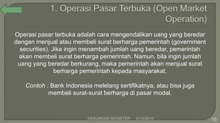 Operasi pasar terbuka adalah cara mengendalikan uang yang beredar
dengan menjual atau membeli surat berharga pemerintah (government
securities). Jika ingin menambah jumlah uang beredar, pemerintah
akan membeli surat berharga pemerintah. Namun, bila ingin jumlah
uang yang beredar berkurang, maka pemerintah akan menjual surat
berharga pemerintah kepada masyarakat.
Contoh : Bank Indonesia melelang sertifikatnya, atau bisa juga
membeli surat-surat berharga di pasar modal.
5/10/2016KEBIJAKAN MONETER 15
 