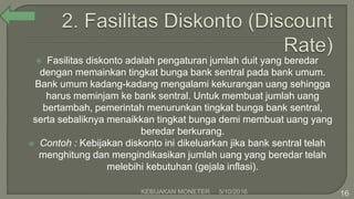  Fasilitas diskonto adalah pengaturan jumlah duit yang beredar
dengan memainkan tingkat bunga bank sentral pada bank umum.
Bank umum kadang-kadang mengalami kekurangan uang sehingga
harus meminjam ke bank sentral. Untuk membuat jumlah uang
bertambah, pemerintah menurunkan tingkat bunga bank sentral,
serta sebaliknya menaikkan tingkat bunga demi membuat uang yang
beredar berkurang.
 Contoh : Kebijakan diskonto ini dikeluarkan jika bank sentral telah
menghitung dan mengindikasikan jumlah uang yang beredar telah
melebihi kebutuhan (gejala inflasi).
5/10/2016KEBIJAKAN MONETER 16
 