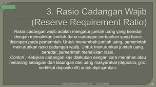 Rasio cadangan wajib adalah mengatur jumlah uang yang beredar
dengan memainkan jumlah dana cadangan perbankan yang harus
disimpan pada pemerintah. Untuk menambah jumlah uang, pemerintah
menurunkan rasio cadangan wajib. Untuk menurunkan jumlah uang
beredar, pemerintah menaikkan rasio.
Contoh : Kebijkan cadangan kas dilakukan dengan cara menahan atau
melarang sebagian dari tabungan dan uang masyarakat (deposito, giro,
sertifikat deposito dll) untuk dipinjamkan.
5/10/2016KEBIJAKAN MONETER 17
 