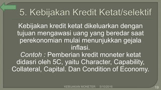 Kebijakan kredit ketat dikeluarkan dengan
tujuan mengawasi uang yang beredar saat
perekonomian mulai menunjukkan gejala
inflasi.
Contoh : Pemberian kredit moneter ketat
didasri oleh 5C, yaitu Character, Capability,
Collateral, Capital. Dan Condition of Economy.
5/10/2016KEBIJAKAN MONETER 19
 