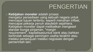  Kebijakan moneter adalah proses
mengatur persediaan uang sebuah negara untuk
mencapai tujuan tertentu; seperti menahan inflasi,
mencapai pekerja penuh ataulebih sejahtera.
Kebijakan moneter dapat melibatkan mengeset
standar bunga pinjaman, "margin
requirement", kapitalisasiuntuk bank atau bahkan
bertindak sebagai peminjam usaha terakhir atau
melalui persetujuan melalui negosiasi dengan
pemerintah lain.
5/10/2016KEBIJAKAN MONETER 2
 