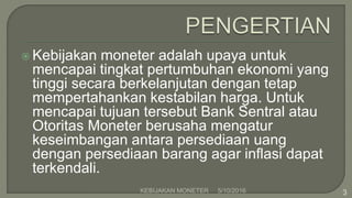  Kebijakan moneter adalah upaya untuk
mencapai tingkat pertumbuhan ekonomi yang
tinggi secara berkelanjutan dengan tetap
mempertahankan kestabilan harga. Untuk
mencapai tujuan tersebut Bank Sentral atau
Otoritas Moneter berusaha mengatur
keseimbangan antara persediaan uang
dengan persediaan barang agar inflasi dapat
terkendali.
5/10/2016KEBIJAKAN MONETER 3
 