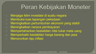 1. Menjaga iklim investasi di suatu negara
2. Membuka luas lapangan pekerjaan
3. Meningkatkan pertumbuhan ekonomi yang stabil
4. Meningkatkan neraca pembayaran
5. Mempertahankan kestabilan nilai tukar mata uang
6. Memperbaiki kestabilan harga barang dan jasa
7. Menurunkan laju inflasi
5/10/2016KEBIJAKAN MONETER 7
 