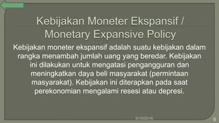 Kebijakan moneter ekspansif adalah suatu kebijakan dalam
rangka menambah jumlah uang yang beredar. Kebijakan
ini dilakukan untuk mengatasi pengangguran dan
meningkatkan daya beli masyarakat (permintaan
masyarakat). Kebijakan ini diterapkan pada saat
perekonomian mengalami resesi atau depresi.
5/10/2016 9
 