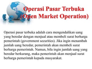 Operasi pasar terbuka adalah cara mengendalikan uang
yang beredar dengan menjual atau membeli surat berharga
pemerintah (government securities). Jika ingin menambah
jumlah uang beredar, pemerintah akan membeli surat
berharga pemerintah. Namun, bila ingin jumlah uang yang
beredar berkurang, maka pemerintah akan menjual surat
berharga pemerintah kepada masyarakat.
 
