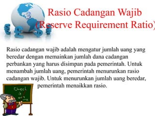 Rasio cadangan wajib adalah mengatur jumlah uang yang
beredar dengan memainkan jumlah dana cadangan
perbankan yang harus disimpan pada pemerintah. Untuk
menambah jumlah uang, pemerintah menurunkan rasio
cadangan wajib. Untuk menurunkan jumlah uang beredar,
pemerintah menaikkan rasio.
Rasio Cadangan Wajib
(Reserve Requirement Ratio)
 