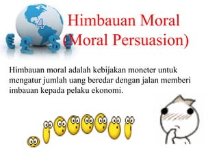 Himbauan moral adalah kebijakan moneter untuk
mengatur jumlah uang beredar dengan jalan memberi
imbauan kepada pelaku ekonomi.
Himbauan Moral
(Moral Persuasion)
 