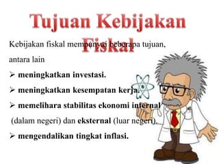 Kebijakan fiskal mempunyai beberapa tujuan,
antara lain
 meningkatkan investasi.
 meningkatkan kesempatan kerja.
 memelihara stabilitas ekonomi internal
(dalam negeri) dan eksternal (luar negeri).
 mengendalikan tingkat inflasi.
 