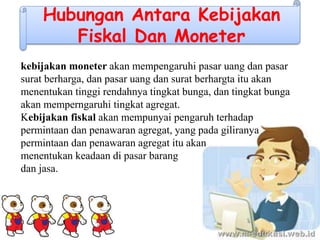 Hubungan Antara Kebijakan
Fiskal Dan Moneter
kebijakan moneter akan mempengaruhi pasar uang dan pasar
surat berharga, dan pasar uang dan surat berhargta itu akan
menentukan tinggi rendahnya tingkat bunga, dan tingkat bunga
akan memperngaruhi tingkat agregat.
Kebijakan fiskal akan mempunyai pengaruh terhadap
permintaan dan penawaran agregat, yang pada giliranya
permintaan dan penawaran agregat itu akan
menentukan keadaan di pasar barang
dan jasa.
 