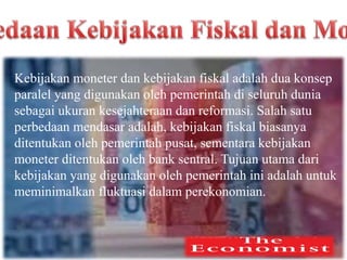 Kebijakan moneter dan kebijakan fiskal adalah dua konsep
paralel yang digunakan oleh pemerintah di seluruh dunia
sebagai ukuran kesejahteraan dan reformasi. Salah satu
perbedaan mendasar adalah, kebijakan fiskal biasanya
ditentukan oleh pemerintah pusat, sementara kebijakan
moneter ditentukan oleh bank sentral. Tujuan utama dari
kebijakan yang digunakan oleh pemerintah ini adalah untuk
meminimalkan fluktuasi dalam perekonomian.
 