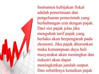Instrumen kebijakan fiskal
adalah penerimaan dan
pengeluaran pemerintah yang
berhubungan erat dengan pajak.
Dari sisi pajak jelas jika
mengubah tarif pajak yang
berlaku akan berpengaruh pada
ekonomi. Jika pajak diturunkan
maka kemampuan daya beli
masyarakat akan meningkat dan
industri akan dapat
meningkatkan jumlah output.
Dan sebaliknya kenaikan pajak
 