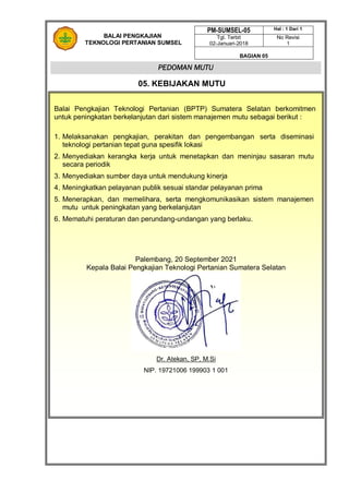 PM-SUMSEL-05 Hal : 1 Dari 1
Tgl. Terbit
02-Januari-2018
No Revisi
1
BAGIAN 05
PEDOMAN MUTU
BALAI PENGKAJIAN
TEKNOLOGI PERTANIAN SUMSEL
05. KEBIJAKAN MUTU
Balai Pengkajian Teknologi Pertanian (BPTP) Sumatera Selatan berkomitmen
untuk peningkatan berkelanjutan dari sistem manajemen mutu sebagai berikut :
1. Melaksanakan pengkajian, perakitan dan pengembangan serta diseminasi
teknologi pertanian tepat guna spesifik lokasi
2. Menyediakan kerangka kerja untuk menetapkan dan meninjau sasaran mutu
secara periodik
3. Menyediakan sumber daya untuk mendukung kinerja
4. Meningkatkan pelayanan publik sesuai standar pelayanan prima
5. Menerapkan, dan memelihara, serta mengkomunikasikan sistem manajemen
mutu untuk peningkatan yang berkelanjutan
6. Mematuhi peraturan dan perundang-undangan yang berlaku.
Palembang, 20 September 2021
Kepala Balai Pengkajian Teknologi Pertanian Sumatera Selatan
Dr. Atekan, SP, M.Si
NIP. 19721006 199903 1 001
 