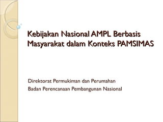 Kebijakan Nasional AMPL Berbasis
Masyarakat dalam Konteks PAMSIMAS



Direktorat Permukiman dan Perumahan
Badan Perencanaan Pembangunan Nasional
 