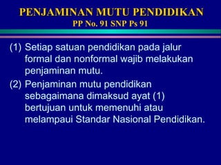 PENJAMINAN MUTU PENDIDIKANPENJAMINAN MUTU PENDIDIKAN
PP No. 91 SNP Ps 91
(1) Setiap satuan pendidikan pada jalur
formal dan nonformal wajib melakukan
penjaminan mutu.
(2) Penjaminan mutu pendidikan
sebagaimana dimaksud ayat (1)
bertujuan untuk memenuhi atau
melampaui Standar Nasional Pendidikan.
 