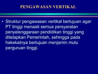 PENGAWASAN VERTIKAL
• Struktur pengawasan vertikal bertujuan agar
PT tinggi menaati semua persyaratan
penyelenggaraan pendidikan tinggi yang
ditetapkan Pemerintah, sehingga pada
hakekatnya bertujuan menjamin mutu
perguruan tinggi.
 