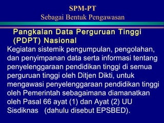 SPM-PT
Sebagai Bentuk Pengawasan
Pangkalan Data Perguruan Tinggi
(PDPT) Nasional
Kegiatan sistemik pengumpulan, pengolahan,
dan penyimpanan data serta informasi tentang
penyelenggaraan pendidikan tinggi di semua
perguruan tinggi oleh Ditjen Dikti, untuk
mengawasi penyelenggaraan pendidikan tinggi
oleh Pemerintah sebagaimana diamanatkan
oleh Pasal 66 ayat (1) dan Ayat (2) UU
Sisdiknas (dahulu disebut EPSBED).
 
