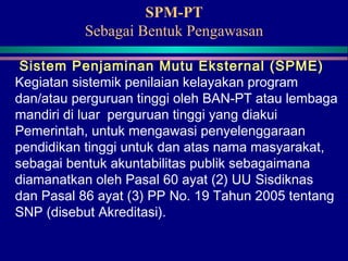 SPM-PT
Sebagai Bentuk Pengawasan
Sistem Penjaminan Mutu Eksternal (SPME)
Kegiatan sistemik penilaian kelayakan program
dan/atau perguruan tinggi oleh BAN-PT atau lembaga
mandiri di luar perguruan tinggi yang diakui
Pemerintah, untuk mengawasi penyelenggaraan
pendidikan tinggi untuk dan atas nama masyarakat,
sebagai bentuk akuntabilitas publik sebagaimana
diamanatkan oleh Pasal 60 ayat (2) UU Sisdiknas
dan Pasal 86 ayat (3) PP No. 19 Tahun 2005 tentang
SNP (disebut Akreditasi).
 