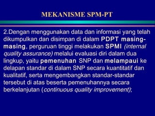 MEKANISME SPM-PT
2.Dengan menggunakan data dan informasi yang telah
dikumpulkan dan disimpan di dalam PDPT masing-
masing, perguruan tinggi melakukan SPMI (internal
quality assurance) melalui evaluasi diri dalam dua
lingkup, yaitu pemenuhan SNP dan melampaui ke
delapan standar di dalam SNP secara kuantitatif dan
kualitatif, serta mengembangkan standar-standar
tersebut di atas beserta pemenuhannya secara
berkelanjutan (continuous quality improvement);
 