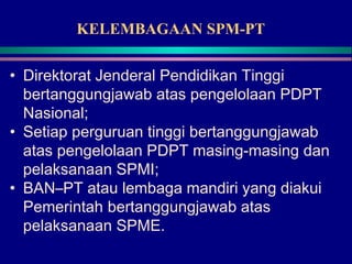 KELEMBAGAAN SPM-PT
• Direktorat Jenderal Pendidikan Tinggi
bertanggungjawab atas pengelolaan PDPT
Nasional;
• Setiap perguruan tinggi bertanggungjawab
atas pengelolaan PDPT masing-masing dan
pelaksanaan SPMI;
• BAN–PT atau lembaga mandiri yang diakui
Pemerintah bertanggungjawab atas
pelaksanaan SPME.
 