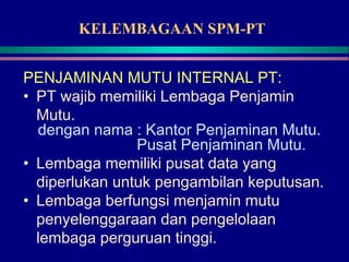 KELEMBAGAAN SPM-PT
PENJAMINAN MUTU INTERNAL PT:
• PT wajib memiliki Lembaga Penjamin
Mutu.
dengan nama : Kantor Penjaminan Mutu.
Pusat Penjaminan Mutu.
• Lembaga memiliki pusat data yang
diperlukan untuk pengambilan keputusan.
• Lembaga berfungsi menjamin mutu
penyelenggaraan dan pengelolaan
lembaga perguruan tinggi.
 