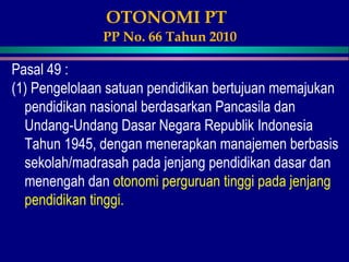 OTONOMI PT
PP No. 66 Tahun 2010
Pasal 49 :
(1) Pengelolaan satuan pendidikan bertujuan memajukan
pendidikan nasional berdasarkan Pancasila dan
Undang-Undang Dasar Negara Republik Indonesia
Tahun 1945, dengan menerapkan manajemen berbasis
sekolah/madrasah pada jenjang pendidikan dasar dan
menengah dan otonomi perguruan tinggi pada jenjang
pendidikan tinggi.
 