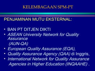 KELEMBAGAAN SPM-PT
PENJAMINAN MUTU EKSTERNAL:
• BAN PT DITJEN DIKTI
• ASEAN University Network for Quality
Assurance
(AUN-QA)
• European Quality Assurance (EQA),
• Quality Assurance Agency (QAA) di Inggris,
• International Network for Quality Assurance
Agencies in Higher Education (INQAAHE) .
 
