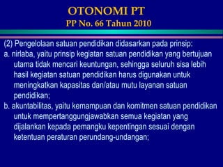 OTONOMI PT
PP No. 66 Tahun 2010
(2) Pengelolaan satuan pendidikan didasarkan pada prinsip:
a. nirlaba, yaitu prinsip kegiatan satuan pendidikan yang bertujuan
utama tidak mencari keuntungan, sehingga seluruh sisa lebih
hasil kegiatan satuan pendidikan harus digunakan untuk
meningkatkan kapasitas dan/atau mutu layanan satuan
pendidikan;
b. akuntabilitas, yaitu kemampuan dan komitmen satuan pendidikan
untuk mempertanggungjawabkan semua kegiatan yang
dijalankan kepada pemangku kepentingan sesuai dengan
ketentuan peraturan perundang-undangan;
 
