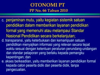 OTONOMI PT
PP No. 66 Tahun 2010
c. penjaminan mutu, yaitu kegiatan sistemik satuan
pendidikan dalam memberikan layanan pendidikan
formal yang memenuhi atau melampaui Standar
Nasional Pendidikan secara berkelanjutan;
d. transparansi, yaitu keterbukaan dan kemampuan satuan
pendidikan menyajikan informasi yang relevan secara tepat
waktu sesuai dengan ketentuan peraturan perundang-undangan
dan standar pelaporan yang berlaku kepada pemangku
kepentingan; dan
e. akses berkeadilan, yaitu memberikan layanan pendidikan formal
kepada calon peserta didik dan peserta didik, tanpa
pengecualian.
 