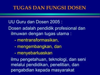 TUGAS DAN FUNGSI DOSEN
UU Guru dan Dosen 2005 :
Dosen adalah pendidik profesional dan
ilmuwan dengan tugas utama :
- mentransformasikan,
- mengembangkan, dan
- menyebarluaskan
ilmu pengetahuan, teknologi, dan seni
melalui pendidikan, penelitian, dan
pengabdian kepada masyarakat
 