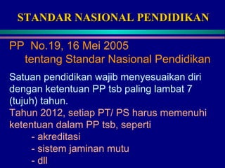 STANDAR NASIONAL PENDIDIKANSTANDAR NASIONAL PENDIDIKAN
PP No.19, 16 Mei 2005
tentang Standar Nasional Pendidikan
Satuan pendidikan wajib menyesuaikan diri
dengan ketentuan PP tsb paling lambat 7
(tujuh) tahun.
Tahun 2012, setiap PT/ PS harus memenuhi
ketentuan dalam PP tsb, seperti
- akreditasi
- sistem jaminan mutu
- dll
 