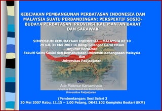 KEBIJAKAN PEMBANGUNAN PERBATASAN INDONESIA DAN MALAYSIA SUATU PERBANDINGAN: PERSPEKTIF SOSIO-BUDAYA PERBATASAN  PROVINSI KALIMANTAN BARAT DAN SARAWAK Oleh: Ade Makmur Kartawinata Fakultas Ilmu Sosial dan Ilmu Politik  Universitas Padjadjaran (Pembentangan: Sesi Selari 3 30 Mei 2007 Rabu, 11.15 – 1.00 Petang, DK43.102 Kompleks Bestari UKM) SIMPOSIUM KEBUDAYAAN INDONESIA – MALAYSIA KE 10 29 s.d. 31 Mei 2007 Di Bangi Selangor Darul Ehsan Anjuran Bersama: Fakulti Sains Sosial dan Kemanusiaan Universiti Kebangsaan Malaysia dan Universitas Padjadjaran   