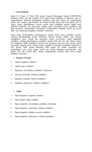 1. Latar Belakang
Dalam UU Nomor 25 Tahun 2000 tentang Program Pembangunan Nasional (PROPENAS),
dinyatakan bahwa ada tiga tantangan besar dalam bidang pendidikan di Indonesia, yaitu (1)
mempertahankan hasil-hasil pembangunan pendidikan yang telah dicapai; (2) mempersiapkan
sumber daya manusia yang kompeten dan mampu bersaing dalam pasar kerja global; dan (3)
sejalan dengan diberlakukannya otonomi daerah sistem pendidikan nasional dituntut untuk
melakukan perubahan dan penyesuaian sehingga dapat mewujudkan proses pendidikan yang
lebih demokratis, memperhatikan keberagaman, memperhatikan kebutuhan daerah dan peserta
didik, serta mendorong peningkatan partisipasi masyarakat.
Dalam upaya memaksimalisasi penyelenggaraan otonomi daerah sistem pendidikan tersebut,
sekarang dikembangkanlah konsep Manajemen Berbasis Sekolah (MBS), yang berupaya
meningkatkan peran sekolah dan masyarakat sekitar (stakeholder) dalam pengelolaan
pendidikan, sehingga penyelenggaraan pendidikan menjadi lebih baik dan mutu lulusan semakin
bisa ditingkatkan. MBS memberikan kebebasan dan kekuasaan yang besar pada sekolah, disertai
seperangkat tanggung jawab. Dengan adanya pengalihan kewenangan pengambilan keputusan ke
level sekolah, maka sekolah diharapkan lebih mandiri dan mampu menentukan arah
pengembangan yang sesuai dengan kondisi dan tuntutan lingkungan masyarakatnya. Atau
dengan kata lain, sekolah harus mampu mengembangkan program yang relevan dengan
kebutuhan masyarakat.
2. Rumusan Masalah
1. Apakah pengertian kebijakan?
2. Apakah fungsi kebijakan?
3. Bagaimana arah kebijakan pendidikan di Indonesia?
4. Apa saja karakteristik kebijakan pendidikan?
5. Bagaimana kebijakan otonomi pendidikan?
6. Bagaimana implementasi kebijakan pendidikan?
3. Tujuan
1. Dapat mengetahui pengertian kebijakan
2. Dapat mengerti fungsi kebijakan
3. Dapat mengetahui arah kebijakan pendidikan di Indonesia
4. Dapat mengetahui karakteristik kebijakan pendidikan
5. Dapat mengetahui kebijakan otonomi pendidikan
6. Dapat mengetahui implementasi kebijakan pendidikan
 