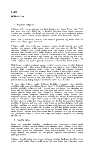 BAB II
PEMBAHASAN
1. Pengertian Kebijakan
Kebijakan (policy) secara etimologi (asal kata) diturunkan dari bahasa Yunani, yaitu “Polis”
yang artinya kota (city). Dalam hal ini, kebijakan berkenaan dengan gagasan pengaturan
organisasi dan merupakan pola formal yang sama-sama diterima pemerintah/lembaga sehingga
dengan hal itu mereka berusaha mengejar tujuannya (Monahan dalam Syafaruddin, 2008:75).
Abidin (2006:17) menjelaskan kebijakan adalah keputusan pemerintah yang bersifat umum dan
berlaku untuk seluruh anggota masyarakat.
Kebijakan adalah aturan tertulis yang merupakan keputusan formal organisasi, yang bersifat
mengikat, yang mengatur prilaku dengan tujuan untuk menciptakan tata nilai baru dalam
masyarakat. Kebijakan akan menjadi rujukan utama para anggota organisasi atau anggota
masyarakat dalam berprilaku (Dunn, 1999). Kebijakan pada umumnya bersifat problem solving
dan proaktif. Berbeda dengan Hukum (Law) dan Peraturan (Regulation), kebijakan lebih adaptif
dan interpratatif, meskipun kebijakan juga mengatur “apa yang boleh, dan apa yang tidak boleh”.
Kebijakan juga diharapkan dapat bersifat umum tetapi tanpa menghilangkan ciri lokal yang
spesifik. Kebijakan harus memberi peluang diinterpretasikan sesuai kondisi spesifik yang ada.
Masih banyak kesalahan pemahaman maupun kesalahan konsepsi tentang kebijakan. Beberapa
orang menyebut policy dalam sebutan kebijaksanaan, yang maknanya sangat berbeda dengan
kebijakan. Istilah kebijaksanaan adalah kearifan yang dimiliki oleh seseorang, sedangkan
kebijakan adalah aturan tertulis hasil keputusan formal organisasi. Contoh kebijakan adalah : (1)
Undang-Undang, (2) Peraturan Pemerintah, (3) Keppres, (4) Kepmen, (5) Perda, (6) Keputusan
Bupati, dan (7) Keputusan Direktur. Setiap kebijakan yang dicontohkan disini adalah bersifat
mengikat dan wajib dilaksanakan oleh objek kebijakan. Contoh ini juga memberi pengetahuan
pada kita bahwa ruang lingkup kebijakan dapat bersifat makro, meso, dan mikro.
Ali Imron dalam bukunya Analisis Kebijakan Pendidikan menjelaskan bahwa kebijakan
pendidikan adalah salah satu kebijakan Negara. Carter V Good (1959) memberikan pengertian
kebijakan pendidikan (educational policy) sebagai suatu pertimbangan yang didasarkan atas
system nilai dan beberapa penilaian atas factor-faktor yang bersifat situasional, pertimbangan
tersebut dijadikan sebagai dasar untuk mengopersikan pendidikan yang bersifat melembaga.
Pertimbangan tersebut merupakan perencanaan yang dijadikan sebagai pedoman untuk
mengambil keputusan, agar tujuan yang bersifat melembaga bisa tercapai. Kebijakan pendidikan
sangat erat hubungannya dengan kebijakan yang ada dalam lingkup kebijakan publik, misalnya
kebijakan ekonomi, politik, luar negeri, keagamaan dan lain-lain. Konsekuensinya kebijakan
pendidikan di Indonesia tidak bisa berdiri sendiri. Ketika ada perubahan kebijakan publik maka
kebijakan pendidikan bisa berubah. Ketika kebijakan politik dalam dan luar negeri, kebijakan
pendidikan biasanya akan mengikuti alur kebijakan yang lebih luas. Bahkan pergantian menteri
dapat pula mengganti kebijakan yang telah mapan pada jamannya. Bukan hal yang aneh,ganti
menteri berganti kebijakan. Masih ingat dibenak kita ada pelajaran PSPB yang secara prinsipil
tidak jauh berbeda dengan IPS sejarah dan lucunya materi itu pun di pelajari di PMP (sekarang
PKN/PPKN).
2. Fungsi Kebijakan
Faktor yang menentukan perubahan, pengembangan, atau restrukturisasi organisasi adalah
terlaksananya kebijakan organisasi sehingga dapat dirasakan bahwa kebijakan tersebut benar-
benar berfungsi dengan baik. Hakikat kebijakan ialah berupa keputusan yang substansinya
adalah tujuan, prinsip dan aturan-aturan. Format kebijakan biasanya dicatat dan dituliskan
sebagai pedoman oleh pimpinan, staf, dan personel organisasi, serta interaksinya dengan
lingkungan eksternal.
Kebijakan diperoleh melalui suatu proses pembuatan kebijakan. Pembuatan kebijakan (policy
making) adalah terlihat sebagai sejumlah proses dari semua bagian dan berhubungan kepada
 