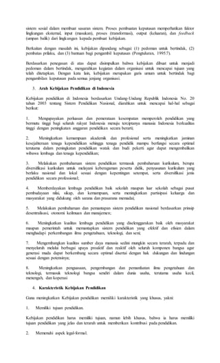 sistem sosial dalam membuat sasaran sistem. Proses pembuatan keputusan memperhatikan faktor
lingkungan eksternal, input (masukan), proses (transformasi), output (keluaran), dan feedback
(umpan balik) dari lingkungan kepada pembuat kebijakan.
Berkaitan dengan masalah ini, kebijakan dipandang sebagai: (1) pedoman untuk bertindak, (2)
pembatas prilaku, dan (3) bantuan bagi pengambil keputusan (Pongtuluran, 1995:7).
Berdasarkan penegasan di atas dapat disimpulkan bahwa kebijakan dibuat untuk menjadi
pedoman dalam bertindak, mengarahkan kegiatan dalam organisasi untuk mencapai tujuan yang
telah ditetapkan. Dengan kata lain, kebijakan merupakan garis umum untuk bertindak bagi
pengambilan keputusan pada semua jenjang organisasi.
3. Arah Kebijakan Pendidikan di Indonesia
Kebijakan pendidikan di Indonesia berdasarkan Undang-Undang Republik Indonesia No. 20
tahun 2003 tentang Sistem Pendidikan Nasional, diarahkan untuk mencapai hal-hal sebagai
berikut:
1. Mengupayakan perluasan dan pemerataan kesempatan memperoleh pendidikan yang
bermutu tinggi bagi seluruh rakyat Indonesia menuju terciptanya manusia Indonesia berkualitas
tinggi dengan peningkatan anggaran pendidikan secara berarti;
2. Meningkatkan kemampuan akademik dan profesional serta meningkatkan jaminan
kesejahteraan tenaga kependidikan sehingga tenaga pendidik mampu berfungsi secara optimal
terutama dalam peningkatan pendidikan watak dan budi pekerti agar dapat mengembalikan
wibawa lembaga dan tenaga kependidikan;
3. Melakukan pembaharuan sistem pendidikan termasuk pembaharuan kurikulum, berupa
diversifikasi kurikulum untuk melayani keberagaman peserta didik, penyusunan kurikulum yang
berlaku nasional dan lokal sesuai dengan kepentingan setempat, serta diversifikasi jenis
pendidikan secara professional;
4. Memberdayakan lembaga pendidikan baik sekolah maupun luar sekolah sebagai pusat
pembudayaan nilai, sikap, dan kemampuan, serta meningkatkan partisipasi keluarga dan
masyarakat yang didukung oleh sarana dan prasarana memadai;
5. Melakukan pembaharuan dan pemantapan sistem pendidikan nasional berdasarkan prinsip
desentralisasi, otonomi keilmuan dan manajemen;
6. Meningkatkan kualitas lembaga pendidikan yang diselenggarakan baik oleh masyarakat
maupun pemerintah untuk memantapkan sistem pendidikan yang efektif dan efisien dalam
menghadapi perkembangan ilmu pengetahuan, teknologi, dan seni;
7. Mengembangkan kualitas sumber daya manusia sedini mungkin secara terarah, terpadu dan
menyeluruh melalui berbagai upaya proaktif dan reaktif oleh seluruh komponen bangsa agar
generasi muda dapat berkembang secara optimal disertai dengan hak dukungan dan lindungan
sesuai dengan potensinya;
8. Meningkatkan penguasaan, pengembangan dan pemanfaatan ilmu pengetahuan dan
teknologi, termasuk teknologi bangsa sendiri dalam dunia usaha, terutama usaha kecil,
menengah, dan koperasi
4. Karakteristik Kebijakan Pendidikan
Guna meningkatkan Kebijakan pendidikan memiliki karakteristik yang khusus, yakni:
1. Memiliki tujuan pendidikan.
Kebijakan pendidikan harus memiliki tujuan, namun lebih khusus, bahwa ia harus memiliki
tujuan pendidikan yang jelas dan terarah untuk memberikan kontribusi pada pendidikan.
2. Memenuhi aspek legal-formal.
 
