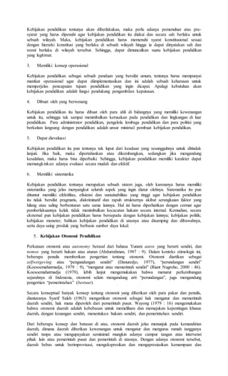 Kebijakan pendidikan tentunya akan diberlakukan, maka perlu adanya pemenuhan atas pra-
syarat yang harus dipenuhi agar kebijakan pendidikan itu diakui dan secara sah berlaku untuk
sebuah wilayah. Maka, kebijakan pendidikan harus memenuhi syarat konstitusional sesuai
dengan hierarki konstitusi yang berlaku di sebuah wilayah hingga ia dapat dinyatakan sah dan
resmi berlaku di wilayah tersebut. Sehingga, dapat dimunculkan suatu kebijakan pendidikan
yang legitimat.
3. Memiliki konsep operasional
Kebijakan pendidikan sebagai sebuah panduan yang bersifat umum, tentunya harus mempunyai
manfaat operasional agar dapat diimplementasikan dan ini adalah sebuah keharusan untuk
memperjelas pencapaian tujuan pendidikan yang ingin dicapai. Apalagi kebutuhan akan
kebijakan pendidikan adalah fungsi pendukung pengambilan keputusan.
4. Dibuat oleh yang berwenang
Kebijakan pendidikan itu harus dibuat oleh para ahli di bidangnya yang memiliki kewenangan
untuk itu, sehingga tak sampai menimbulkan kerusakan pada pendidikan dan lingkungan di luar
pendidikan. Para administrator pendidikan, pengelola lembaga pendidikan dan para politisi yang
berkaitan langsung dengan pendidikan adalah unsur minimal pembuat kebijakan pendidikan.
5. Dapat dievaluasi
Kebijakan pendidikan itu pun tentunya tak luput dari keadaan yang sesungguhnya untuk ditindak
lanjuti. Jika baik, maka dipertahankan atau dikembangkan, sedangkan jika mengandung
kesalahan, maka harus bisa diperbaiki. Sehingga, kebijakan pendidikan memiliki karakter dapat
memungkinkan adanya evaluasi secara mudah dan efektif.
6. Memiliki sistematika
Kebijakan pendidikan tentunya merupakan sebuah sistem juga, oleh karenanya harus memiliki
sistematika yang jelas menyangkut seluruh aspek yang ingin diatur olehnya. Sistematika itu pun
dituntut memiliki efektifitas, efisiensi dan sustainabilitas yang tinggi agar kebijakan pendidikan
itu tidak bersifat pragmatis, diskriminatif dan rapuh strukturnya akibat serangkaian faktor yang
hilang atau saling berbenturan satu sama lainnya. Hal ini harus diperhatikan dengan cermat agar
pemberlakuannya kelak tidak menimbulkan kecacatan hukum secara internal. Kemudian, secara
eksternal pun kebijakan pendidikan harus bersepadu dengan kebijakan lainnya; kebijakan politik;
kebijakan moneter; bahkan kebijakan pendidikan di atasnya atau disamping dan dibawahnya,
serta daya saing produk yang berbasis sumber daya lokal.
5. Kebijakan Otonomi Pendidikan
Perkataan otonomi atau autonomy berasal dari bahasa Yunani autos yang berarti sendiri, dan
nomos yang berarti hukum atau aturan (Abdurrahman, 1987 : 9). Dalam konteks etimologis ini,
beberapa penulis memberikan pengertian tentang otonomi. Otonomi diartikan sebagai
zelfwetgeving atau “pengundangan sendiri” (Danuredjo, 1977), “perundangan sendiri”
(Koesoemahatmadja, 1979 : 9), “mengatur atau memerintah sendiri” (Riant Nugroho, 2000 : 46).
Koesoemahatmadja (1979), lebih lanjut mengemukakan bahwa menurut perkembangan
sejarahnya di Indonesia, otonomi selain mengandung arti “perundangan”, juga mengandung
pengertian “pemerintahan” (bestuur).
Secara konseptual banyak konsep tentang otonomi yang diberikan oleh para pakar dan penulis,
diantaranya Syarif Saleh (1963) mengartikan otonomi sebagai hak mengatur dan memerintah
daerah sendiri, hak mana diperoleh dari pemerintah pusat. Wayong (1979 : 16) mengemukakan
bahwa otonomi daerah adalah kebebasan untuk memelihara dan memajukan kepentingan khusus
daerah, dengan keuangan sendiri, menentukan hukum sendiri, dan pemerintahan sendiri.
Dari beberapa konsep dan batasan di atas, otonomi daerah jelas menunjuk pada kemandirian
daerah, dimana daerah diberikan kewenangan untuk mengatur dan mengurus rumah tangganya
sendiri tanpa atau mengupayakan seminimal mungkin adanya campur tangan atau intervensi
pihak lain atau pemerintah pusat dan pemerintah di atasnya. Dengan adanya otonomi tersebut,
daerah bebas untuk berimprovisasi, mengekspresikan dan mengapresiasikan kemampuan dan
 