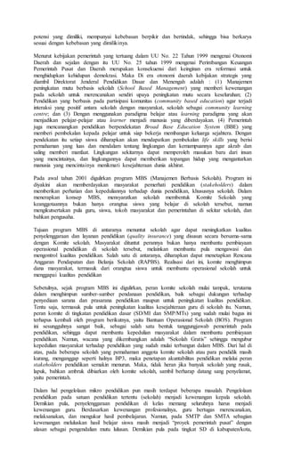 potensi yang dimiliki, mempunyai kebebasan berpikir dan bertindak, sehingga bisa berkarya
sesuai dengan kebebasan yang dimilikinya.
Menurut kebijakan pemerintah yang tertuang dalam UU No. 22 Tahun 1999 mengenai Otonomi
Daerah dan sejalan dengan itu UU No. 25 tahun 1999 mengenai Perimbangan Keuangan
Pemerintah Pusat dan Daerah merupakan konsekuensi dari keinginan era reformasi untuk
menghidupkan kehidupan demokrasi. Maka Di era otonomi daerah kebijakan strategis yang
diambil Direktorat Jenderal Pendidikan Dasar dan Menengah adalah : (1) Manajemen
peningkatan mutu berbasis sekolah (School Based Management) yang memberi kewenangan
pada sekolah untuk merencanakan sendiri upaya peningkatan mutu secara keseluruhan; (2)
Pendidikan yang berbasis pada partisipasi komunitas (community based education) agar terjadi
interaksi yang positif antara sekolah dengan masyarakat, sekolah sebagai community learning
centre; dan (3) Dengan menggunakan paradigma belajar atau learning paradigma yang akan
menjadikan pelajar-pelajar atau learner menjadi manusia yang diberdayakan. (4) Pemerintah
juga mencanangkan pendidikan berpendekatan Broad Base Education System (BBE) yang
memberi pembekalan kepada pelajar untuk siap bekerja membangun keluarga sejahtera. Dengan
pendekatan itu setiap siswa diharapkan akan mendapatkan pembekalan life skills yang berisi
pemahaman yang luas dan mendalam tentang lingkungan dan kemampuannya agar akrab dan
saling memberi manfaat. Lingkungan sekitarnya dapat memperoleh masukan baru dari insan
yang mencintainya, dan lingkungannya dapat memberikan topangan hidup yang mengantarkan
manusia yang mencintainya menikmati kesejahteraan dunia akhirat.
Pada awal tahun 2001 digulirkan program MBS (Manajemen Berbasis Sekolah). Program ini
diyakini akan memberdayakan masyarakat pemerhati pendidikan (stakeholders) dalam
memberikan perhatian dan kepeduliannya terhadap dunia pendidikan, khususnya sekolah. Dalam
menerapkan konsep MBS, mensyaratkan sekolah membentuk Komite Sekolah yang
keanggotaannya bukan hanya orangtua siswa yang belajar di sekolah tersebut, namun
mengikutsertakan pula guru, siswa, tokoh masyarakat dan pemerintahan di sekitar sekolah, dan
bahkan pengusaha.
Tujuan program MBS di antaranya menuntut sekolah agar dapat meningkatkan kualitas
penyelenggaraan dan layanan pendidikan (quality insurance) yang disusun secara bersama-sama
dengan Komite sekolah. Masyarakat dituntut perannya bukan hanya membantu pembiayaan
operasional pendidikan di sekolah tersebut, melainkan membantu pula mengawasi dan
mengontrol kualitas pendidikan. Salah satu di antaranya, diharapkan dapat menetapkan Rencana
Anggaran Pendapatan dan Belanja Sekolah (RAPBS). Realisasi dari ini, komite menghimpun
dana masyarakat, termasuk dari orangtua siswa untuk membantu operasional sekolah untuk
menggapai kualitas pendidikan
Sebetulnya, sejak program MBS ini digulirkan, peran komite sekolah mulai tampak, terutama
dalam menghimpun sumber-sumber pendanaan pendidikan, baik sebagai dukungan terhadap
penyediaan sarana dan prasarana pendidikan maupun untuk peningkatan kualitas pendidikan.
Tentu saja, termasuk pula untuk peningkatan kualitas kesejahteraan guru di sekolah itu. Namun,
peran komite di tingkatan pendidikan dasar (SD/MI dan SMP/MTs) yang sudah mulai bagus ini
terhapus kembali oleh program berikutnya, yaitu Bantuan Operasional Sekolah (BOS). Program
ini sesungguhnya sangat baik, sebagai salah satu bentuk tanggungjawab pemerintah pada
pendidikan, sehingga dapat membantu kepedulian masyarakat dalam membantu pembiayaan
pendidikan. Namun, wacana yang dikembangkan adalah “Sekolah Gratis” sehingga mengubur
kepedulian masyarakat terhadap pendidikan yang sudah mulai terbangun dalam MBS. Dari hal di
atas, pada beberapa sekolah yang pemahaman anggota komite sekolah atau para pendidik masih
kurang, menganggap seperti halnya BP3, maka penetapan akuntabilitas pendidikan melalui peran
stakeholders pendidikan semakin menurun. Maka, tidak heran jika banyak sekolah yang rusak,
lapuk, bahkan ambruk dibiarkan oleh komite sekolah, sambil berharap datang sang penyelamat,
yaitu pemerintah.
Dalam hal pengelolaan mikro pendidikan pun masih terdapat beberapa masalah. Pengelolaan
pendidikan pada satuan pendidikan tertentu (sekolah) menjadi kewenangan kepala sekolah.
Demikian pula, penyelenggaraan pendidikan di kelas memang seluruhnya harus menjadi
kewenangan guru. Berdasarkan kewenangan profesionalnya, guru bertugas merencanakan,
melaksanakan, dan mengukur hasil pembelajaran. Namun, pada SMTP dan SMTA sebagian
kewenangan meluluskan hasil belajar siswa masih menjadi “proyek pemerintah pusat” dengan
alasan sebagai pengendalian mutu lulusan. Demikian pula pada tingkat SD di kabupaten/kota,
 