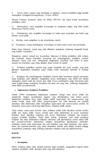 i) Secara makro, apapun yang terkandung di dalamnya, otonomi pendidikan tinggi haruslah
menonjolkan keunggulan-keunggulannya. (Yoyon, 2000:6)
Menurut Fransisca Kemmerer dalam Ali Muhdi 2007:149, ada empat bentuk desentralisasi
pendidikan, yakni:
a) Dekonsentrasi, yakni pengalihan kewenangan ke pengaturan tingkat yang lebih rendah
dalam jajaran birokrasi pusat.
b) Pendelegasian, yaitu pengalihan kewenangan ke badan quasi pemerintah atau badan yang
dikelola secara publik
c) Devolusi, yakni pengalihan ke unit pemerintahan daerah
d) Swastanisasi, berupa pendelegasian kewenangan ke badan usaha swasta atau perorangan.
Dalam kasus Indonesia, sejauh yang telah dilakukan nampaknya cenderung mengambil bentuk
yang terakhir, swastanisasi.
Menguatnya aspirasi otonomi dan desentralisasi khususnya di bidang pendidikan, tidak terlepas
dari kenyataan adanya kelemahan konseptual dan penyelenggaraan pendidikan nasional,
khususnya selama orde baru. Sebagaimana diungkapkan Azyumardi Azra bahwa di antara
masalah dan kelemahan yang sering diangkat dalam konteks ini adalah:
1) Kebijakan pendidikan nasional yang sangat sentralistik dan serba seragam, yang pada
gilirannya mengabaikan keragaman sesuai dengan realita masyarakat Indonesia di berbagai
daerah.
2) Kebijakan dan penyelenggaraan pendidikan nasional lebih berorientasi kepada pencapaian
target kurikulum, pada gilirannya mengabaikan proses pembelajaran yang efektif dan mampu
menjangkau seluruh ranah dan potensi anak didik. Proses pembelajaran sangat berorientasi pada
ranah kognitif dengan pendekatan formalisme dan pada saat yang sama, cenderung mengabaikan
ranah afektif dan psikomotorik.
6. Implementasi Kebijakan Pendidikan
Grindle (1980) menempatkan implementasi kebijakan sebagai suatu proses politik dan
administratif. Dengan memanfaatkan diagram yang dikembangkan, jelas bahwa proses
implementasi kebijakan hanya dapat dimulai apabila tujuan-tujuan dan sasaran-sasaran yang
semula bersifat umum telah dirinci, program-program aksi telah dirancang dan sejumlah
dana/biaya telah dialokasikan untuk mewujudkan tujuan-tujuan dan sasaran-sasaran tersebut. Ini
merupakan syarat-syarat pokok bagi implementasi kebijakan publik apapun.
Tanpa adanya syarat-syarat tersebut, maka kebijakan publik boleh dikatakan sekedar retorika
politik atau slogan politik. Secara teoretik pada tahap implementasi ini proses perumusan
kebijakan dapat digantikan tempatnya oleh proses implementasi kebijakan, dan program-
program kemudian diaktifkan. Tetapi dalam praktik, pembedaan antar tahap perumusan
kebijakan dan tahap implementasi kebijakan sebenarnya sulit dipertahankan, karena umpan balik
dari prosedur-prosedur implementasi mungkin menyebabkan diperlukannya perubahan-
perubahan tertentu pada tujuan-tujuan dan arah kebijakan yang sudah ditetapkan. Atau aturan-
aturan dan pedoman-pedoman yang sudah dirumuskan ternyata perlu ditinjau kembali sehingga
menyebabkan peninjauan ulang terhadap pembuatan kebijakan pada segi implementasinya.
BAB III
PENUTUP
1. Kesimpulan
Bahwa kebijakan dibuat untuk menjadi pedoman dalam bertindak, mengarahkan kegiatan dalam
organisasi pendidikan untuk mencapai tujuan yang telah ditetapkan.
 