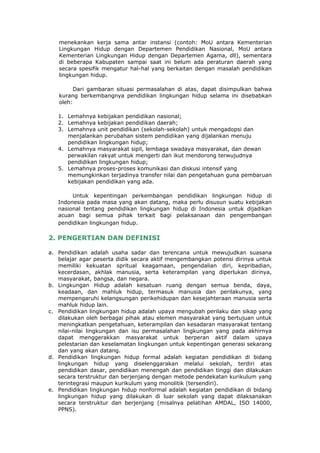 menekankan kerja sama antar instansi (contoh: MoU antara Kementerian
   Lingkungan Hidup dengan Departemen Pendidikan Nasional, MoU antara
   Kementerian Lingkungan Hidup dengan Departemen Agama, dll), sementara
   di beberapa Kabupaten sampai saat ini belum ada peraturan daerah yang
   secara spesifik mengatur hal-hal yang berkaitan dengan masalah pendidikan
   lingkungan hidup.

        Dari gambaran situasi permasalahan di atas, dapat disimpulkan bahwa
   kurang berkembangnya pendidikan lingkungan hidup selama ini disebabkan
   oleh:

   1. Lemahnya kebijakan pendidikan nasional;
   2. Lemahnya kebijakan pendidikan daerah;
   3. Lemahnya unit pendidikan (sekolah-sekolah) untuk mengadopsi dan
      menjalankan perubahan sistem pendidikan yang dijalankan menuju
      pendidikan lingkungan hidup;
   4. Lemahnya masyarakat sipil, lembaga swadaya masyarakat, dan dewan
      perwakilan rakyat untuk mengerti dan ikut mendorong terwujudnya
      pendidikan lingkungan hidup;
   5. Lemahnya proses-proses komunikasi dan diskusi intensif yang
      memungkinkan terjadinya transfer nilai dan pengetahuan guna pembaruan
      kebijakan pendidikan yang ada.

        Untuk kepentingan perkembangan pendidikan lingkungan hidup di
   Indonesia pada masa yang akan datang, maka perlu disusun suatu kebijakan
   nasional tentang pendidikan lingkungan hidup di Indonesia untuk dijadikan
   acuan bagi semua pihak terkait bagi pelaksanaan dan pengembangan
   pendidikan lingkungan hidup.

2. PENGERTIAN DAN DEFINISI

a. Pendidikan adalah usaha sadar dan terencana untuk mewujudkan suasana
   belajar agar peserta didik secara aktif mengembangkan potensi dirinya untuk
   memiliki kekuatan spritual keagamaan, pengendalian diri, kepribadian,
   kecerdasan, akhlak manusia, serta keterampilan yang diperlukan dirinya,
   masyarakat, bangsa, dan negara.
b. Lingkungan Hidup adalah kesatuan ruang dengan semua benda, daya,
   keadaan, dan mahluk hidup, termasuk manusia dan perilakunya, yang
   mempengaruhi kelangsungan perikehidupan dan kesejahteraan manusia serta
   mahluk hidup lain.
c. Pendidikan lingkungan hidup adalah upaya mengubah perilaku dan sikap yang
   dilakukan oleh berbagai pihak atau elemen masyarakat yang bertujuan untuk
   meningkatkan pengetahuan, keterampilan dan kesadaran masyarakat tentang
   nilai-nilai lingkungan dan isu permasalahan lingkungan yang pada akhirnya
   dapat menggerakkan masyarakat untuk berperan aktif dalam upaya
   pelestarian dan keselamatan lingkungan untuk kepentingan generasi sekarang
   dan yang akan datang.
d. Pendidikan lingkungan hidup formal adalah kegiatan pendidikan di bidang
   lingkungan hidup yang diselenggarakan melalui sekolah, terdiri atas
   pendidikan dasar, pendidikan menengah dan pendidikan tinggi dan dilakukan
   secara terstruktur dan berjenjang dengan metode pendekatan kurikulum yang
   terintegrasi maupun kurikulum yang monolitik (tersendiri).
e. Pendidikan lingkungan hidup nonformal adalah kegiatan pendidikan di bidang
   lingkungan hidup yang dilakukan di luar sekolah yang dapat dilaksanakan
   secara terstruktur dan berjenjang (misalnya pelatihan AMDAL, ISO 14000,
   PPNS).
 